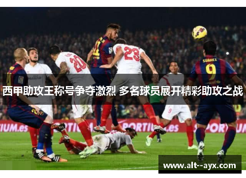 西甲助攻王称号争夺激烈 多名球员展开精彩助攻之战 西甲助攻王称号争夺激烈 多名球员展开精彩助攻之战