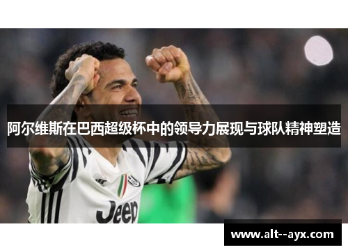 阿尔维斯在巴西超级杯中的领导力展现与球队精神塑造