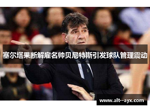 塞尔塔果断解雇名帅贝尼特斯引发球队管理震动 塞尔塔果断解雇名帅贝尼特斯引发球队管理震动
