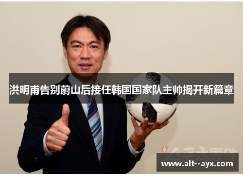 洪明甫告别蔚山后接任韩国国家队主帅揭开新篇章