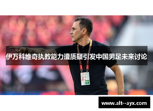 伊万科维奇执教能力遭质疑引发中国男足未来讨论