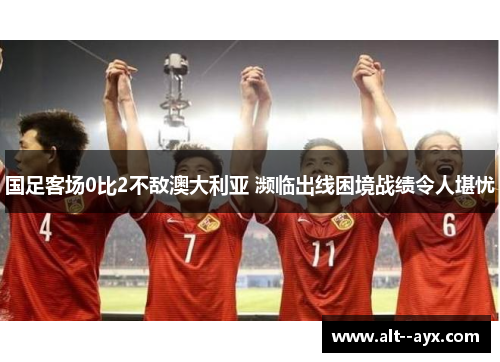 国足客场0比2不敌澳大利亚 濒临出线困境战绩令人堪忧