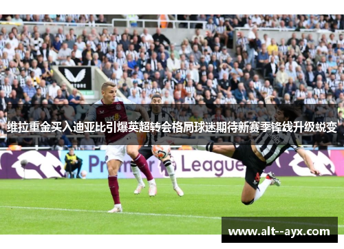 维拉重金买入迪亚比引爆英超转会格局球迷期待新赛季锋线升级蜕变 维拉重金买入迪亚比引爆英超转会格局球迷期待新赛季锋线升级蜕变